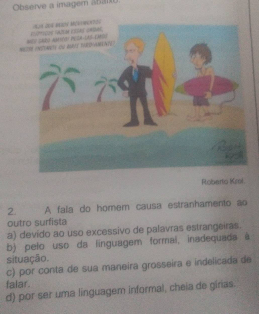 Observe a imagem abarx.
NESSE INSTANTE OU NAIS TERDIANENTE?
Roberto Krol.
2. A fala do homem causa estranhamento ao
outro surfista
a) devido ao uso excessivo de palavras estrangeiras.
b) pelo uso da linguagem formal, inadequada à
situação.
c) por conta de sua maneira grosseira e indelicada de
falar.
d) por ser uma linguagem informal, cheia de gírias.