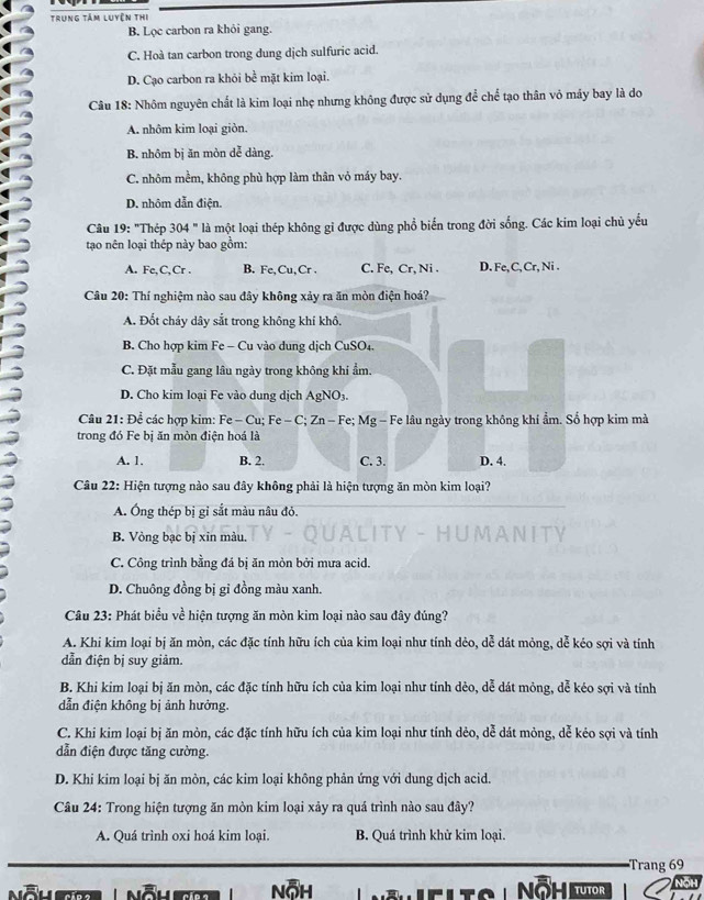 Trung tâm luyện thị
B. Lọc carbon ra khỏi gang.
C. Hoà tan carbon trong dung dịch sulfuric acid.
D. Cạo carbon ra khỏi bc^(frac 1)c mặt kim loại.
Câu 18: Nhôm nguyên chất là kim loại nhẹ nhưng không được sử dụng để chể tạo thân vỏ máy bay là do
A. nhôm kim loại giòn.
B. nhôm bị ăn mòn dể dàng.
C. nhôm mềm, không phù hợp làm thân vỏ máy bay.
D. nhôm dẫn điện.
Câu 19: "Thép 304 " là một loại thép không gỉ được dùng phổ biển trong đời sống. Các kim loại chủ yếu
tạo nên loại thép này bao gồm:
A. Fe,C,Cr . B. Fe, Cu, Cr . C. Fe, Cr, Ni . D. Fe, C, Cr, Ni .
Câu 20: Thí nghiệm nào sau đây không xảy ra ăn mòn điện hoá?
A. Đốt cháy dây sắt trong không khí khô.
B. Cho hợp kim Fe - Cu vào dung dịch CuSO₄.
C. Đặt mẫu gang lâu ngày trong không khi ẩm.
D. Cho kim loại Fe vào dung dịch AgNO3.
Câu 21: Để các hợp kim: Fe - Cu; Fe - C; Zn - Fe; Mg - Fe lâu ngày trong không khí ẩm. Số hợp kim mà
trong đó Fe bị ăn mòn điện hoá là
A. 1. B. 2. C. 3. D. 4.
Câu 22: Hiện tượng nào sau đây không phải là hiện tượng ăn mòn kim loại?
A. Ông thép bị gỉ sắt màu nâu đỏ.
B. Vỏng bạc bị xin màu.
C. Công trình bằng đá bị ăn mòn bởi mưa acid.
D. Chuông đồng bị gỉ đồng màu xanh.
Câu 23: Phát biểu về hiện tượng ăn mòn kim loại nào sau đây đúng?
A. Khi kim loại bị ăn mòn, các đặc tính hữu ích của kim loại như tính dẻo, dễ dát mỏng, dễ kéo sợi và tính
dẫn điện bị suy giảm.
B. Khi kim loại bị ăn mòn, các đặc tính hữu ích của kim loại như tính dẻo, dễ dát mỏng, dễ kéo sợi và tính
dẫn điện không bị ảnh hưởng.
C. Khi kim loại bị ăn mòn, các đặc tính hữu ích của kim loại như tính dẻo, dễ dát mỏng, dễ kẻo sợi và tính
dẫn điện được tăng cường.
D. Khi kim loại bị ăn mòn, các kim loại không phản ứng với dung dịch acid.
Câu 24: Trong hiện tượng ăn mòn kim loại xảy ra quá trình nào sau đây?
A. Quá trình oxi hoá kim loại. B. Quá trình khử kim loại.
Trang 69
Nỗh  Ö − tutr