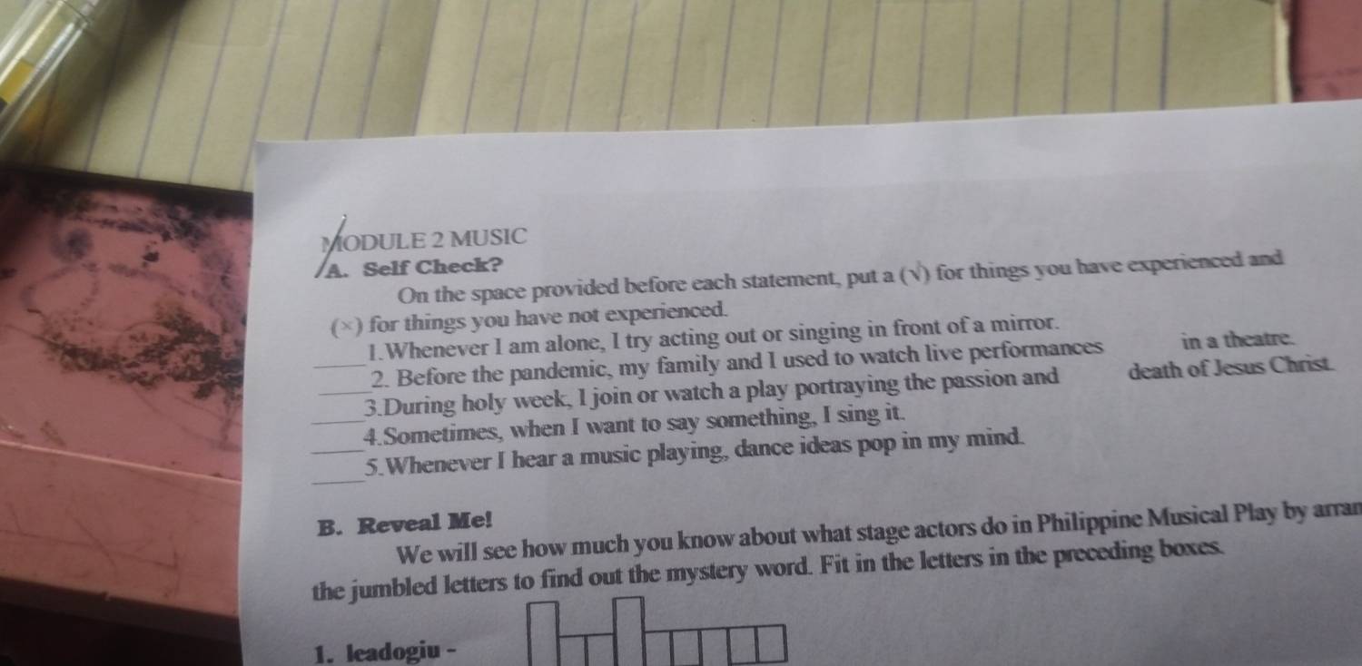 MODULE 2 MUSIC 
A. Self Check? 
On the space provided before each statement, put a (√) for things you have experienced and 
(×) for things you have not experienced. 
1.Whenever I am alone, I try acting out or singing in front of a mirror. 
2. Before the pandemic, my family and I used to watch live performances in a theatre. 
__3.During holy week, I join or watch a play portraying the passion and death of Jesus Christ. 
_4.Sometimes, when I want to say something, I sing it. 
_ 
_5.Whenever I hear a music playing, dance ideas pop in my mind. 
B. Reveal Me! 
We will see how much you know about what stage actors do in Philippine Musical Play by arran 
the jumbled letters to find out the mystery word. Fit in the letters in the preceding boxes. 
1. leadogiu -