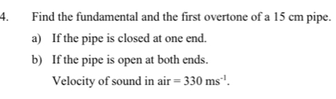 Find the fundamental and the first overtone of a 15 cm pipe. 
a) If the pipe is closed at one end. 
b) If the pipe is open at both ends. 
Velocity of sound in air=330ms^(-1).