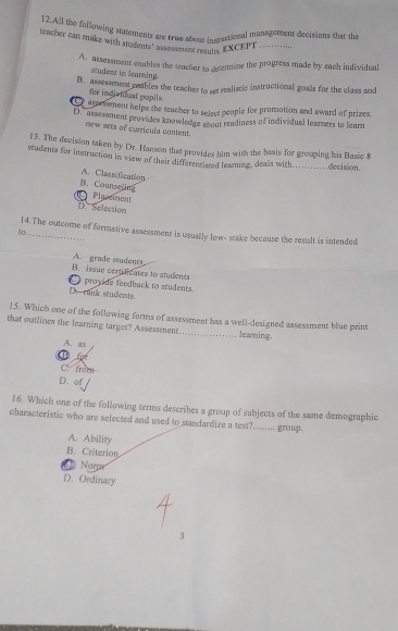 All the following statements are true about inersctional management decisions that the
teacher can make with suadents' as ad ent resuly. EXCEPT _
A. assessment enables the teacher to deconmine the progress made by each individual
student in learing.
B. assessment ceables the teacher to set realistic instructional goals for the class and
for individual pupils.
aseesment helps the teacher to select people for promotion and award of prizes.
D. " assessment provides knowledge sbout readiness of individual leamers to tearn
new sets of curricula content.
13. The decision taken by Dr. Hanson that provides him with the basis for grouping his Basic 8
students for instruction in view of their differentisted teaming, deals with...........decision.
A. Classification
B. Counseling Plasement
D. Selection
14.The outcome of formative assessment is usually low- stake because the result is intended
A. grode students
B. issue certficates to students
。 proyide feedback to students.
D. rank students.
15. Which one of the following forms of assessment has a well-designed assessment blue print
that outlines the learning target? Assessment._ learning.
A. as
for
C. from
D. of
16. Which one of the following terms describes a group of subjects of the same demographic
characteristic who are selected and used to standardize a test?......... group.
A. Ability
B. Criterion
a Nomr
D. Ordinary
3