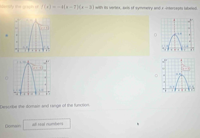 identify the graph of f(x)=-4(x-7)(x-3) with its vertex, axis of symmetry and x -intercepts labeled.
 
 
Describe the domain and range of the function.
Domain: all real numbers