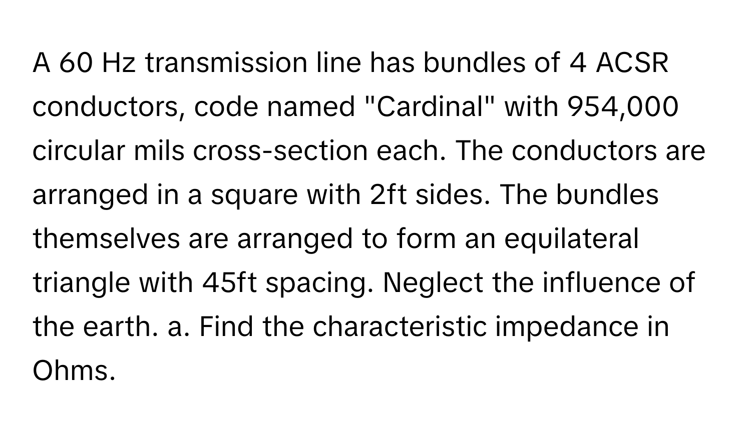 A 60 Hz transmission line has bundles of 4 ACSR conductors, code named "Cardinal" with 954,000 circular mils cross-section each. The conductors are arranged in a square with 2ft sides. The bundles themselves are arranged to form an equilateral triangle with 45ft spacing. Neglect the influence of the earth. a. Find the characteristic impedance in Ohms.