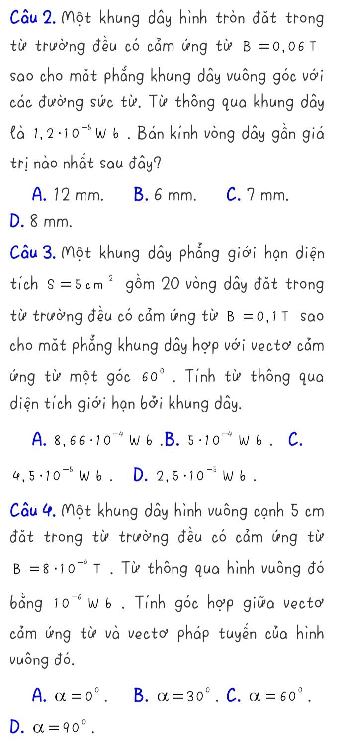 Một khung dây hình tròn đặt trong
từ trường đều có cảm ứng từ B=0,06T
sao cho mặt phẳng khung dây vuông góc với
các đường sức từ. Từ thông qua khung dây
là 1,2· 10^(-5)Wb. Bán kính vòng dây gần giá
trị nào nhất sau đây?
A. 12 mm. B. 6 mm. C. 7 mm.
D. 8 mm.
Câu 3. Một khung dây phẳng giới hạn diện
tích S=5cm^2 gồm 20 vòng dây đặt trong
từ trường đều có cảm ứng từ B=0,1T sao
cho mặt phẳng khung dây hợp với vectơ cảm
ứng từ một góc 60°. Tính từ thông qua
diện tích giới hạn bởi khung dây.
A. 8,66· 10^(-4) W 6.B. 5· 10^(-4)Wb C.
L , 5· 10^(-5) W6 D. 2,5· 10^(-5)Wb. 
Câu 4. Một khung dây hình vuông cạnh 5 cm
đặt trong từ trường đều có cảm ứng từ
B=8· 10^(-4)T. Từ thông qua hình vuông đó
bằng 10^(-6)Wb Tính góc hợp giữa vecto
cảm ứng từ và vectơ pháp tuyến của hình
vuông đó.
A. alpha =0°. B. alpha =30° ∴ C. alpha =60°.
D. alpha =90°.