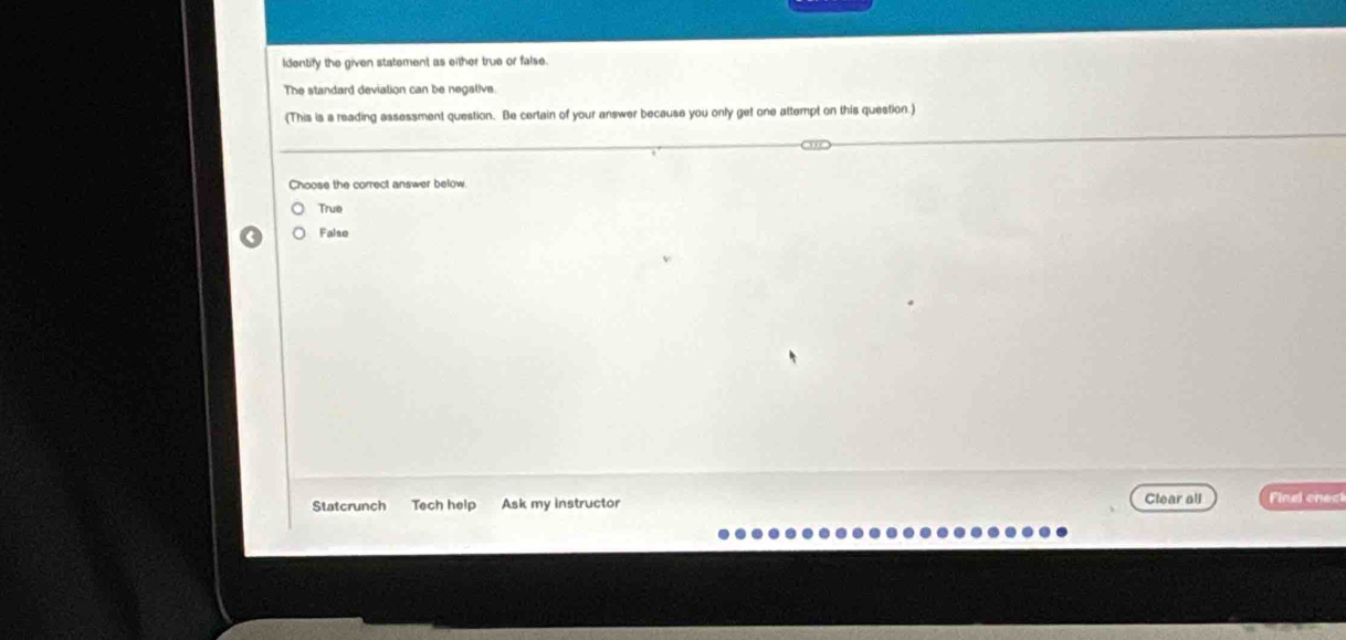 Identify the given statement as either true or false.
The standard devialion can be negalive
(This is a reading assessment question. Be certain of your answer because you only get one attempt on this question.)
Choose the correct answer below
True
Falso
Clear all
Statcrunch Tech help Ask my instructor Finel enec