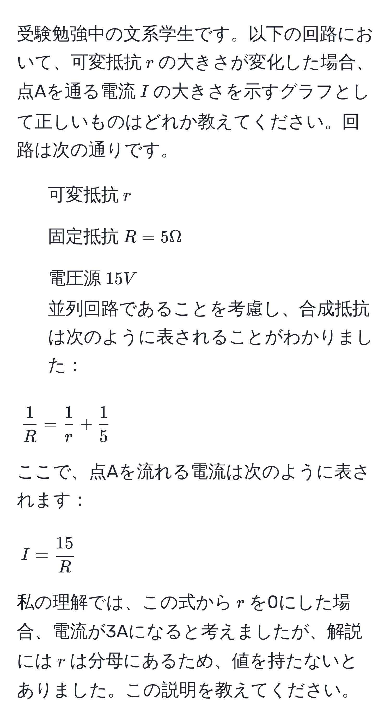 受験勉強中の文系学生です。以下の回路において、可変抵抗$r$の大きさが変化した場合、点Aを通る電流$I$の大きさを示すグラフとして正しいものはどれか教えてください。回路は次の通りです。  
- 可変抵抗$r$  
- 固定抵抗$R=5Ω$  
- 電圧源$15V$  
並列回路であることを考慮し、合成抵抗は次のように表されることがわかりました：  
$$ 1/R  =  1/r  +  1/5 $$  
ここで、点Aを流れる電流は次のように表されます：  
$$I =  15/R $$  
私の理解では、この式から$r$を0にした場合、電流が3Aになると考えましたが、解説には$r$は分母にあるため、値を持たないとありました。この説明を教えてください。