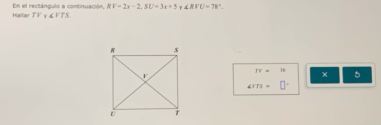 En el rectángulo a continuación, RV=2x-2, SU=3x+5 y ∠ RVU=78°. 
Hallar TV 2 ∠ VTS.
TV=16
× 5
∠ VTS=