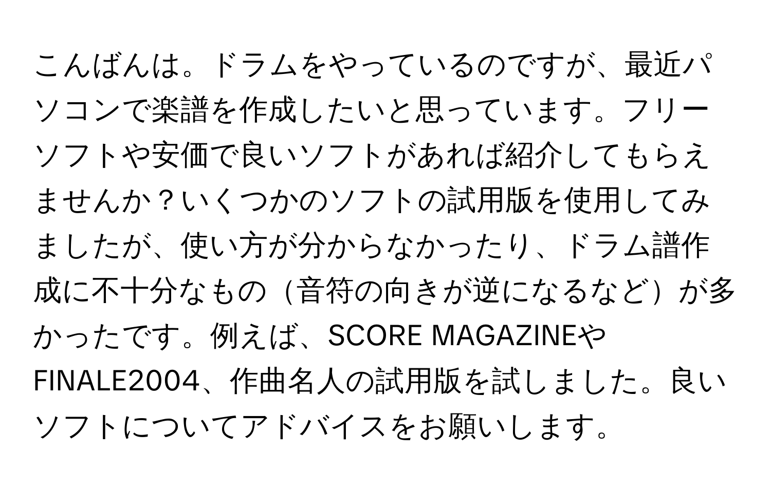 こんばんは。ドラムをやっているのですが、最近パソコンで楽譜を作成したいと思っています。フリーソフトや安価で良いソフトがあれば紹介してもらえませんか？いくつかのソフトの試用版を使用してみましたが、使い方が分からなかったり、ドラム譜作成に不十分なもの音符の向きが逆になるなどが多かったです。例えば、SCORE MAGAZINEやFINALE2004、作曲名人の試用版を試しました。良いソフトについてアドバイスをお願いします。