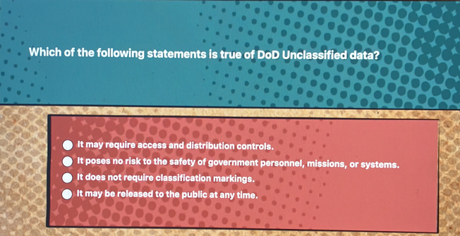 Which of the following statements is true of DoD Unclassified data?
It may require access and distribution controls.
It poses no risk to the safety of government personnel, missions, or systems.
It does not require classification markings.
It may be released to the public at any time.