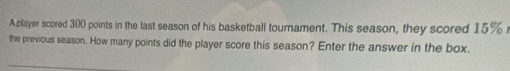 A player scored 300 points in the last season of his basketball tournament. This season, they scored 15%
the provious season. How many points did the player score this season? Enter the answer in the box.