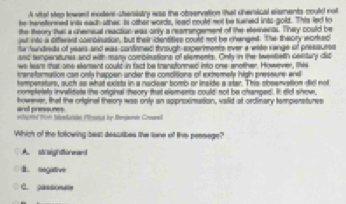 A sital stes towed moers-chenistrs was the observation that sherical elsmentscould not
he hereformed inits eadh ather is other words, leac could not be tuaned ints-gold. This lec to
the theory that a chemisal reaction was only a rearrangement of the eteenents. They could be
ost ints a dffersst coroiston, but their dentities could not be changed. The theory worked
for handieds of yeals and was confirmed through sxperiments ever a wide range of pressuess
anc temperstures and with many combinations of elements. Only in the tenteth cesitury did
we lears that one etement could in fact be transtormed into one-snother. However, this
transfarmation cas onts hspoen ander the conditions of ortemety high pressare ars
tempensturs, such as what exists in a nuclear bomb or inside a star. This sbeenvation did not
completely invalidate the orginal theory that elements could not be chanped. It did show,
howerer, that the original theiory was only an approximation, vaild at ordinary tempenstures
and premssunes.
Haed 1904 Iiredanien Plration by Rergiern Cremsl
Which of the folowing best desctibes the lane of this peenege?
A. straightoreand
B. negative
C. passinaie