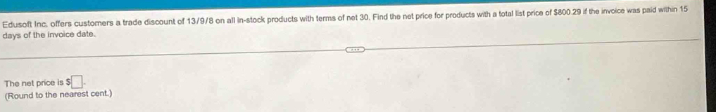 Edusoft Inc, offers customers a trade discount of 13/9/8 on all In-stock products with terms of net 30. Find the net price for products with a total list price of $800.29 if the invoice was paid within 15
days of the invoice date. 
The net price is $□. 
(Round to the nearest cent.)