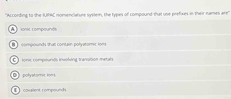 "According to the IUPAC nomenclature system, the types of compound that use prefixes in their names are'
A ionic compounds
B compounds that contain polyatomic ions
C ionic compounds involving transition metals
D polyatomic ions
E covalent compounds