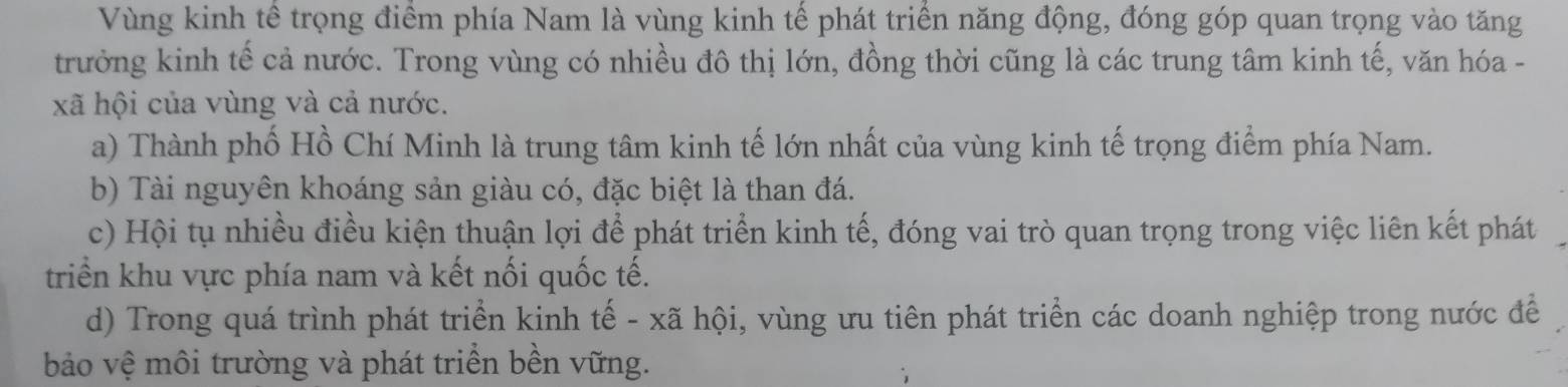 Vùng kinh tế trọng điểm phía Nam là vùng kinh tế phát triển năng động, đóng góp quan trọng vào tăng
trưởng kinh tế cả nước. Trong vùng có nhiều đô thị lớn, đồng thời cũng là các trung tâm kinh tế, văn hóa -
xã hội của vùng và cả nước.
a) Thành phố Hồ Chí Minh là trung tâm kinh tế lớn nhất của vùng kinh tế trọng điểm phía Nam.
b) Tài nguyên khoáng sản giàu có, đặc biệt là than đá.
c) Hội tụ nhiều điều kiện thuận lợi để phát triển kinh tế, đóng vai trò quan trọng trong việc liên kết phát
triển khu vực phía nam và kết nối quốc tế.
d) Trong quá trình phát triển kinh tế - xã hội, vùng ưu tiên phát triển các doanh nghiệp trong nước để
bảo vệ môi trường và phát triển bền vững.