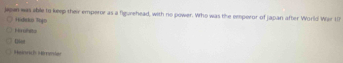 japan was able to keep their emperor as a figurehead, with no power. Who was the emperor of Japan after World War II?
Hideks Tojo
Hirehita
Diet
Heinrich Hömmier