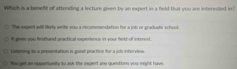 Which is a benefit of attending a lecture given by an expert in a field that you are interested in?
The expert will likely write you a recommendation for a job or graduate school.
It gives you firsthand practical experience in your field of interest.
Listening to a presentation is good practice for a job interview.
You get an opportunity to ask the expert any questions you might have.