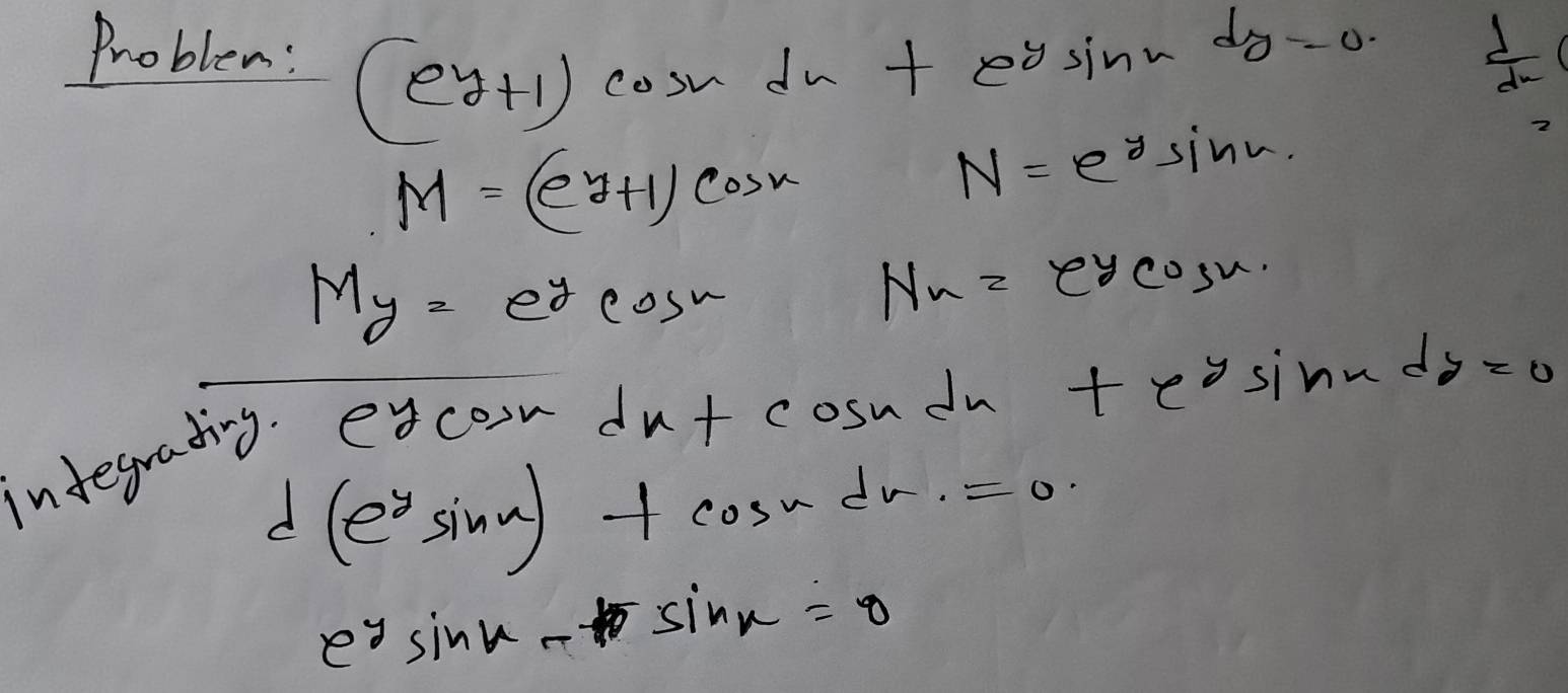 Problem: (ey+1)cos xdx+e^ysin xdy=0
 d/dx 
M=(e^y+1)cos x
N=e^ysin w.
M_y=e^ycos w
N_x=e^ycos x
indegrating. e
ycos xdx+cos x In +e^ysin xdy=0
d(e^ysin x)+cos xdx=0
e^ysin x-sin x=0