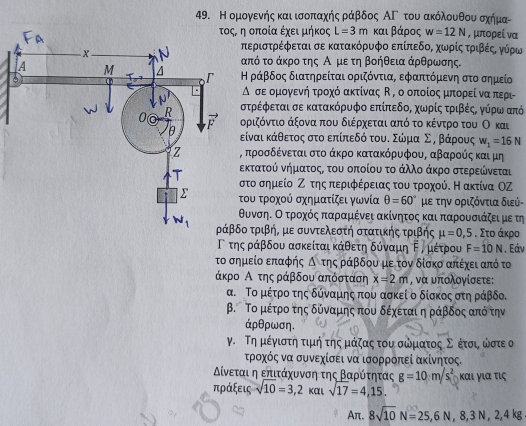 Η ομογενής και ισοπαχής ράβδος ΑΓ του ακόλουθουσχήμα-
η οποία έχειμήκος L=3m και βάρος w=12N , μπορεί να
περιστρέφεται σε κατακόρυφο επίπεδοΒ χωρίςαοτροικβέςΚ γύρω
από το άκρο της Αομε τη βοήθεια άρθρωσης.
Η ράβδος διατηρείται οριζόντια, εφαπτόμενη στο σημείο
Δ σεομογενήα τροχό ακτίνας  , ο οποίοςα μπορεί ναπερι
στρέφεται σε κατακόρυφο επίπεδοΒ χωνρίςατριβέςΒ γνύρωααπό
οριζόντιο άξονα που διέρχεται από το κέντρο του Ο και
είναικάθετος στο επίπεδό τουδ ΣώνμαοΣη βάρους w_1=16N
προσδένεται στο άκρο κατακόρυφου, αβαρούς και μη
εκτατού νήματοςς του οποίου το άλλο άκρο στερεώνεται
το σημείο Ζο της περιφέρειας του τροχούδ Η ακτίνα ΟΖ
ου τροχού σχηματίζει γωνία θ =60° με την οριζόντια διεύ-
υνσηαοοατροχοόςαπααραμένει ακίνητος και παρουσιάζει με τη
ο τριβή, με συντελεστή στατικής τριβής mu =0,5. Στο άκρο
Γτηςαράβδου ασκείταικάθετη δύναμη Εν μέτρου F=10N. Eάν
το σημείο επαφής △ tns ράβδου με τον δίσκο απέχει από τα
άκρο Α της ράβδου απόσταση x=2m , να υπολογίσετε:
α. Το μέτροο της δύναμης που ασκεί ο δίσκος στη ράβδο.
β. Το μέτρο της δύναμης που δέχεται η ράβδος από την
áρθρωση.
γ. Τη μέγιστην τιμή τηςμάζας του σψματοςοΣνοκέτσιν ωστε ο
τροχός να συνεχίσει να ισορρόπεί ακίνητος.
Αίνεταιαη επιτάαχυοννση της Βααρόατητας g=10m/s^2 Kα ι γ ια τις
πράξεις sqrt(10)=3,2 και sqrt(17)=4,15.
Aπ. 8sqrt(10)N=25,6N,8,3N,2,4kg