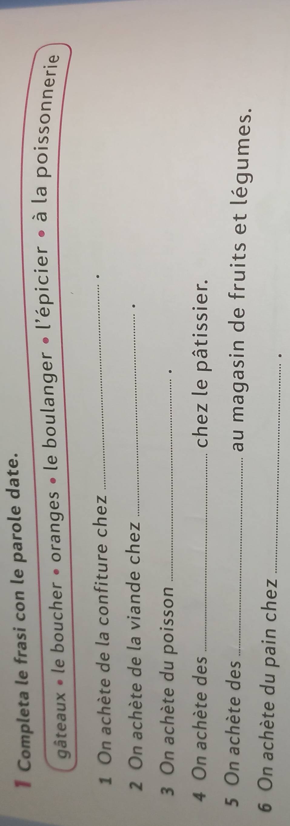 Completa le frasi con le parole date. 
gâteaux • le boucher • oranges • le boulanger • l'épicier • à la poissonnerie 
1 On achète de la confiture chez_ 
. 
2 On achète de la viande chez_ 
. 
3 On achète du poisson_ 
. 
4 On achète des _chez le pâtissier. 
5 On achète des _au magasin de fruits et légumes. 
6 On achète du pain chez_