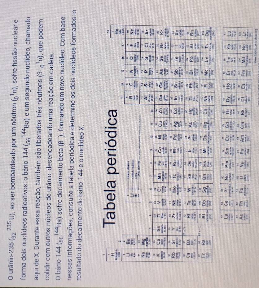 urânio 235(_(92)^(235)U) , ao ser bombardeado por um nêutron (_0^1n) , sofre fissão nuclear e
forma dois nuclídeos radioativos: o bário 144(_(56)^(144)Ba) e um segundo nuclídeo, chamado
aqui de X. Durante essa reação, também são liberados três nêutrons (3· _0^1n) , que podem
colidir com outros núcleos de urânio, desencadeando uma reação em cadeia.
O bário 144(_(56)^(144)Ba) sofre decaimento beta (β¯), formando um novo nuclídeo. Com base
nessas informações, consulte a tabela periódica e determine os dois nuclídeos formados: o
resultado do decaimento do bário-144 e o nuclídeo X.
www. talbel a perió di ca, ong