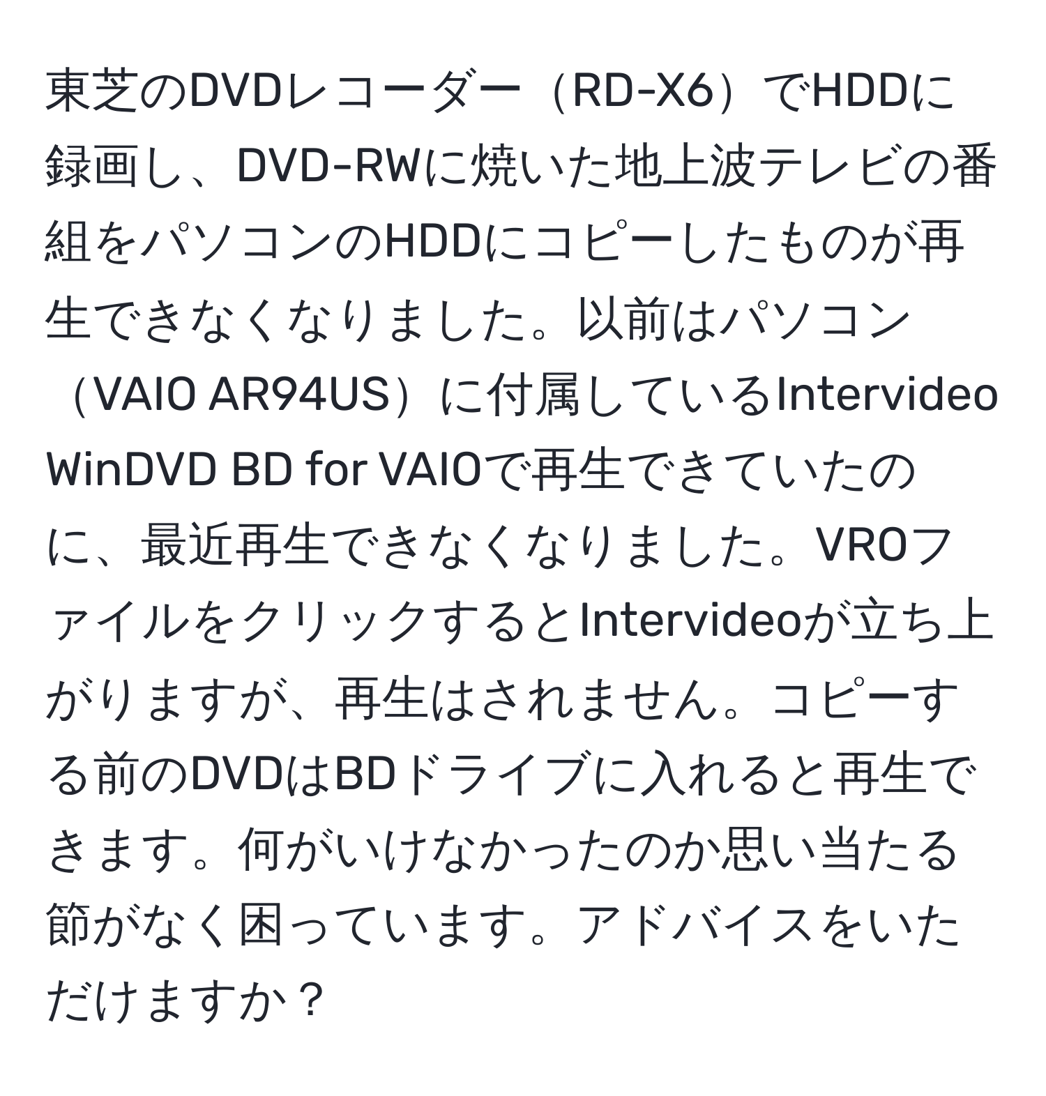 東芝のDVDレコーダーRD-X6でHDDに録画し、DVD-RWに焼いた地上波テレビの番組をパソコンのHDDにコピーしたものが再生できなくなりました。以前はパソコンVAIO AR94USに付属しているIntervideo WinDVD BD for VAIOで再生できていたのに、最近再生できなくなりました。VROファイルをクリックするとIntervideoが立ち上がりますが、再生はされません。コピーする前のDVDはBDドライブに入れると再生できます。何がいけなかったのか思い当たる節がなく困っています。アドバイスをいただけますか？