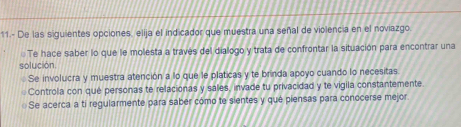 11.- De las siguientes opciones, elija el indicador que muestra una señal de violencia en el noviazgo.
Te hace saber lo que le molesta a través del dialogo y trata de confrontar la situación para encontrar una
solución
Se involucra y muestra atención a lo que le platicas y te brinda apoyo cuando lo necesitas
Controla con que personas te relacionas y sales, invade tu privacidad y te vigila constantemente.
Se acerca a ti regularmente para saber cómo te sientes y qué piensas para conocerse mejor.