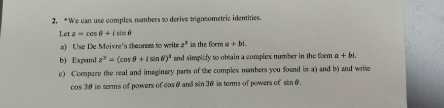 We can use complex numbers to derive trigonometric identities. 
Let z=cos θ +isin θ
a) Use De Moivre’s theorem to write z^3 in the form a+bi. 
b) Expand z^3=(cos θ +isin θ )^3 and simplify to obtain a complex number in the form a+bi. 
c) Compare the real and imaginary parts of the complex numbers you found in a) and b) and write
cos 3θ in terms of powers of cos θ and sin 3θ in terms of powers of sin θ.