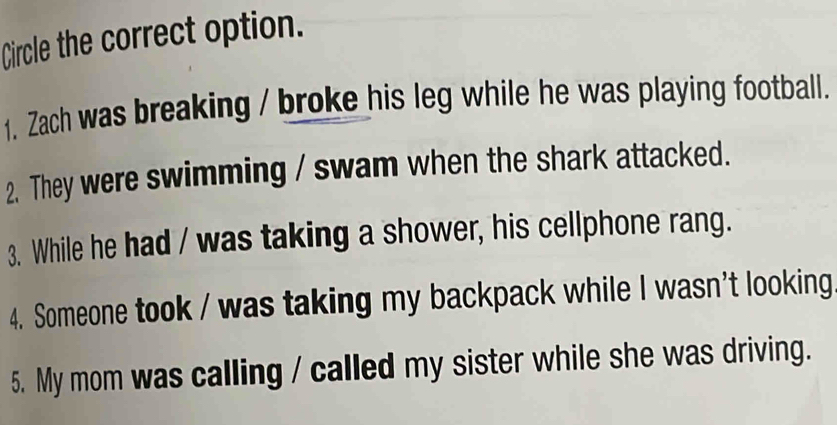 Circle the correct option.
1. Zach was breaking / broke his leg while he was playing football.
2. They were swimming / swam when the shark attacked.
3. While he had / was taking a shower, his cellphone rang.
4. Someone took / was taking my backpack while I wasn't looking
5. My mom was calling / called my sister while she was driving.