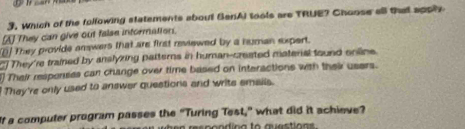 Which of the following statements about BenAl tools are TRUE? Choose all that apply
[A] They can give out false intormation.
[] They provide answers that are first reviewed by a human expert.
C] They're trained by anslyzing patterns in human-created materal tound online.
] Their respenses can change over time based on interactions with their users.
They're only used to answer questions and write smails.
If a computer program passes the “Turing Test,” what did it achieve?