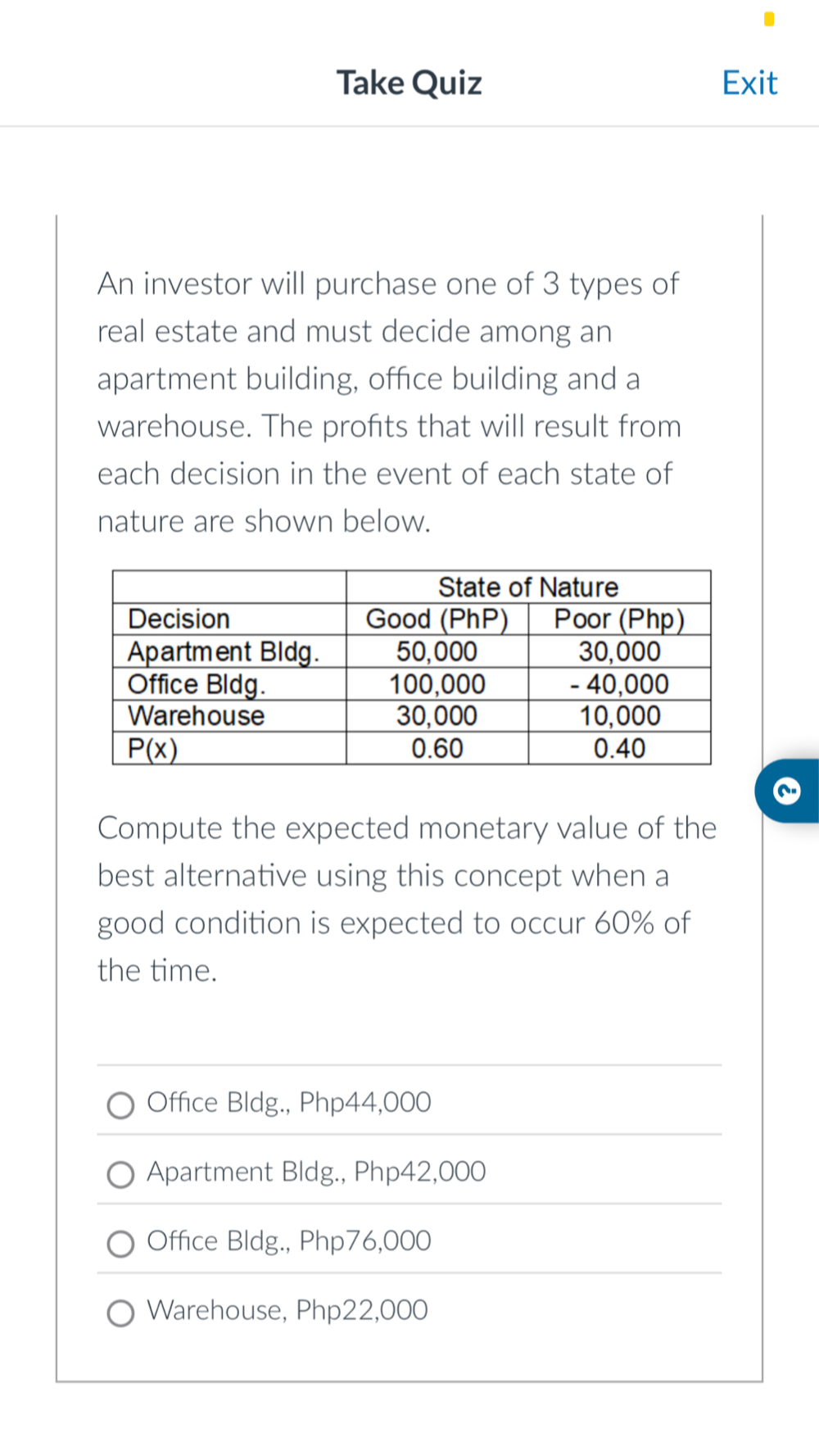 Take Quiz Exit
An investor will purchase one of 3 types of
real estate and must decide among an
apartment building, office building and a
warehouse. The profits that will result from
each decision in the event of each state of
nature are shown below.
Compute the expected monetary value of the
best alternative using this concept when a
good condition is expected to occur 60% of
the time.
Office Bldg., Php44,000
Apartment Bldg., Php42,000
Office Bldg., Php76,000
Warehouse, Php22,000