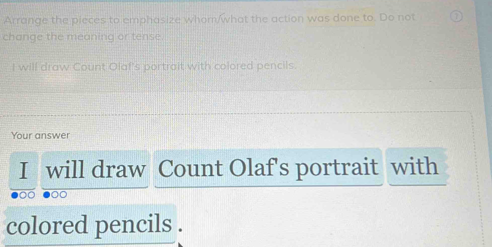 Arrange the pieces to emphasize whom/what the action was done to. Do not 7 
change the meaning or tense. 
I will draw Count Olaf's portrait with colored pencils. 
Your answer 
I will draw Count Olaf's portrait with 
colored pencils .