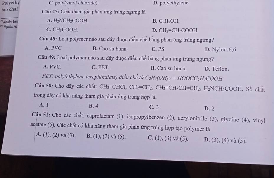 Polyethy C. poly(vinyl chloride). D. polyethylene.
tạo chai Câu 47: Chất tham gia phản ứng trùng ngưng là
_
'' Nguồn: Lert A. H₂NC H_2COOH.
B. C_2H_5OH. 
'* Nguồn: Fra C. CH₃C OOH
D. CH_2=CH-COOH. 
Câu 48: Loại polymer nào sau đây được điều chế bằng phản ứng trùng ngưng?
A. PVC B. Cao su buna C. PS D. Nylon-6,6
Câu 49: Loại polymer nào sau đây được điều chế bằng phản ứng trùng ngưng?
A. PVC. C. PET. B. Cao su buna. D. Teflon.
PET: poly(ethylene terephthalate) điều chế từ C_2H_4(OH)_2+HOOCC_6H_4COOH
Câu 50: Cho dãy các chất: CH_2=CHCl, CH_2=CH_2, CH_2=CH-CH=CH_2, H_2NCH_2COOH. Số chất
trong dãy có khả năng tham gia phản ứng trùng hợp là
A. 1 B. 4 C. 3 D. 2
Câu 51: Cho các chất: caprolactam (1), isopropylbenzen (2), acrylonitrile (3), glycine (4), vinyl
acetate (5). Các chất có khả năng tham gia phản ứng trùng hợp tạo polymer là
A. (1), (2) và (3). B. (1), (2) và (5). C. (1), (3) và (5). D. (3), (4) và (5).