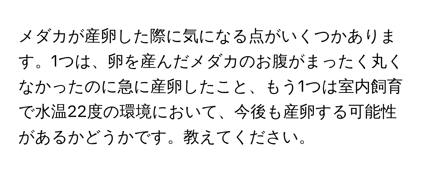 メダカが産卵した際に気になる点がいくつかあります。1つは、卵を産んだメダカのお腹がまったく丸くなかったのに急に産卵したこと、もう1つは室内飼育で水温22度の環境において、今後も産卵する可能性があるかどうかです。教えてください。