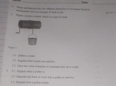 Date:_ 
1. Name and describe the four different directions of movement found in 
mechanisma. Give an example of each in use.
(4* 3=
2. Figure I shows a winch, which is a type of crank. 
Figure 1 
2.1 Define a crank. 
2.2 Explain what cranks are used for. 
2.3 Give two other examples of machines that use a crank. 
3. 3.1 Explain what a pulley is. 
3.2 Describe the kind of work that a pulley is used for. 
3.3 Explain how a pulley works.