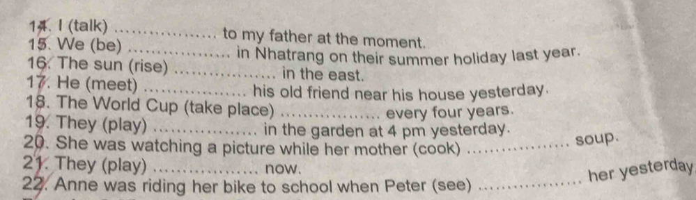 (talk) _to my father at the moment. 
15. We (be)_ 
in Nhatrang on their summer holiday last year. 
16. The sun (rise) _in the east. 
17. He (meet)_ 
his old friend near his house yesterday. 
18. The World Cup (take place)_ 
every four years. 
19. They (play)_ 
in the garden at 4 pm yesterday. 
20. She was watching a picture while her mother (cook)_ 
soup. 
21. They (play) ._ now. 
her yesterday 
22. Anne was riding her bike to school when Peter (see)_