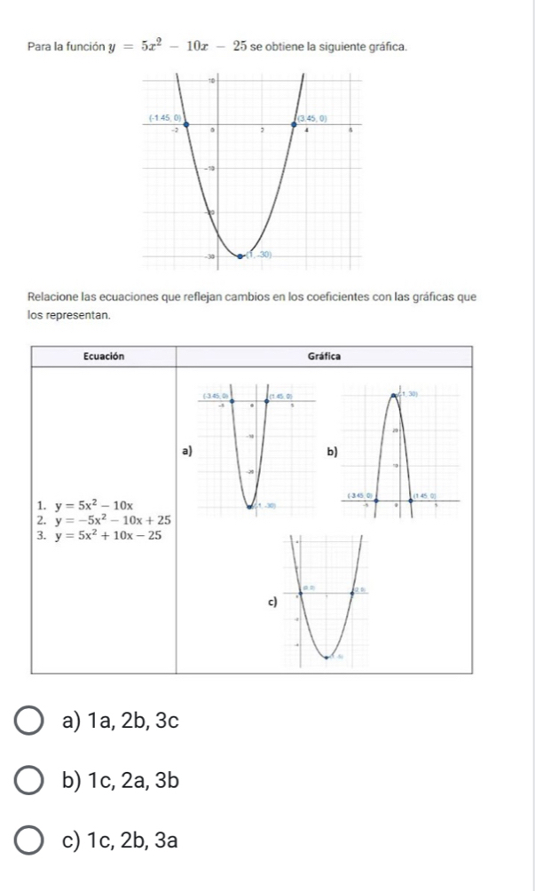 Para la función y=5x^2-10x-25 se obtiene la siguiente gráfica.
Relacione las ecuaciones que reflejan cambios en los coeficientes con las gráficas que
los representan.
Ecuación Gráfica
a
b)
1. y=5x^2-10x
2. y=-5x^2-10x+25
3. y=5x^2+10x-25
a) 1a, 2b, 3c
b) 1c, 2a, 3b
c) 1c, 2b, 3a