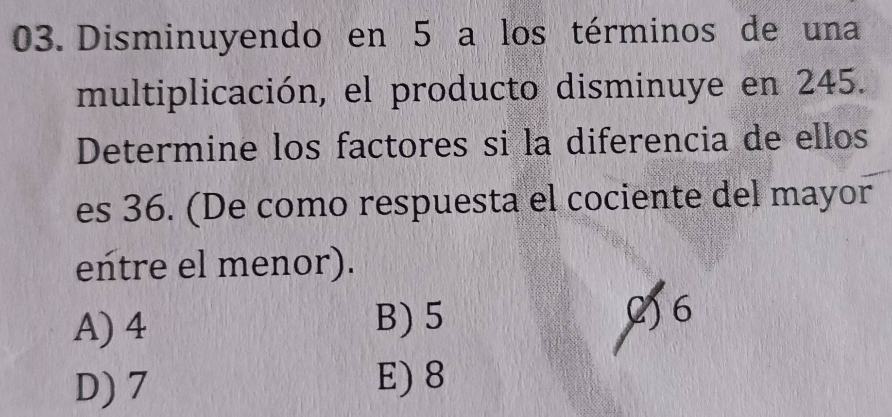 Disminuyendo en 5 a los términos de una
multiplicación, el producto disminuye en 245.
Determine los factores si la diferencia de ellos
es 36. (De como respuesta el cociente del mayor
entre el menor).
B) 5
A) 4 2) 6
D) 7
E) 8