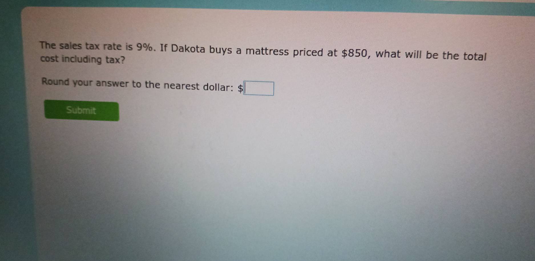 The sales tax rate is 9%. If Dakota buys a mattress priced at $850, what will be the total 
cost including tax? 
Round your answer to the nearest dollar: $□
Submit