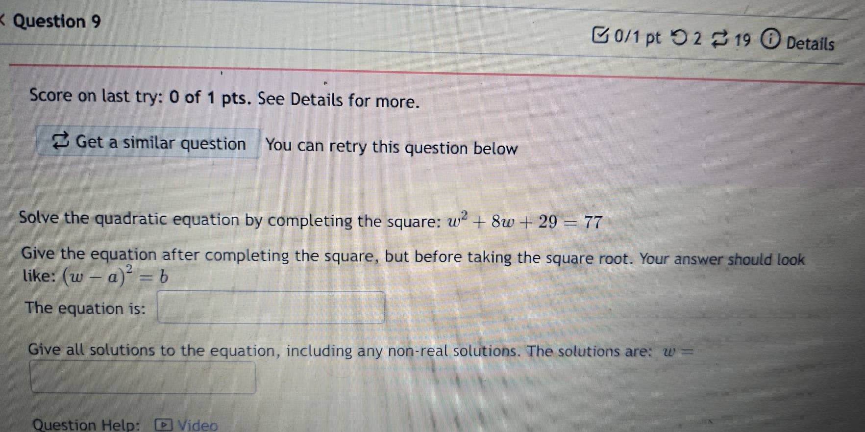 □ 0/1 pt つ 2 19 ⓘ Details 
Score on last try: 0 of 1 pts. See Details for more. 
Get a similar question You can retry this question below 
Solve the quadratic equation by completing the square: w^2+8w+29=77
Give the equation after completing the square, but before taking the square root. Your answer should look 
like: (w-a)^2=b
The equation is: 
Give all solutions to the equation, including any non-real solutions. The solutions are: w=
Question Help: Video