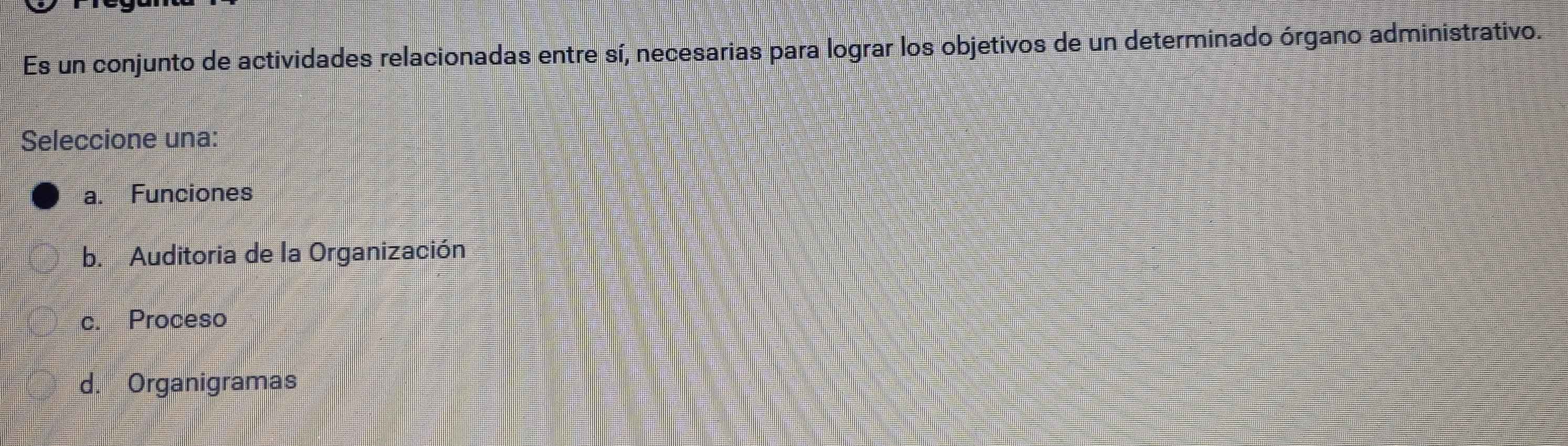 Es un conjunto de actividades relacionadas entre sí, necesarias para lograr los objetivos de un determinado órgano administrativo.
Seleccione una:
a. Funciones
b. Auditoria de la Organización
c. Proceso
d. Organigramas