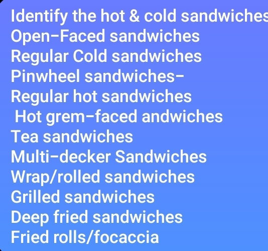 Identify the hot & cold sandwiches 
Open-Faced sandwiches 
Regular Cold sandwiches 
Pinwheel sandwiches- 
Regular hot sandwiches 
Hot grem-faced andwiches 
Tea sandwiches 
Multi-decker Sandwiches 
Wrap/rolled sandwiches 
Grilled sandwiches 
Deep fried sandwiches 
Fried rolls/focaccia