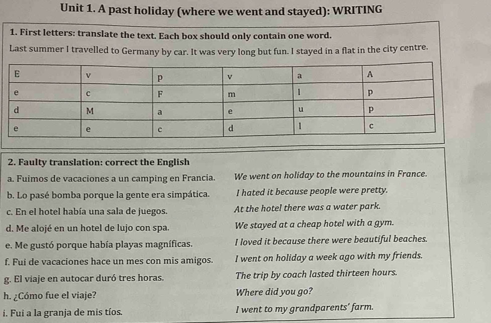 A past holiday (where we went and stayed): WRITING
1. First letters: translate the text. Each box should only contain one word.
Last summer I travelled to Germany by car. It was very long but fun. I stayed in a flat in the city centre.
2. Faulty translation: correct the English
a. Fuimos de vacaciones a un camping en Francia. We went on holiday to the mountains in France.
b. Lo pasé bomba porque la gente era simpática. I hated it because people were pretty.
c. En el hotel había una sala de juegos. At the hotel there was a water park.
d. Me alojé en un hotel de lujo con spa. We stayed at a cheap hotel with a gym.
e. Me gustó porque había playas magníficas. I loved it because there were beautiful beaches.
f. Fui de vacaciones hace un mes con mis amigos. I went on holiday a week ago with my friends.
g. El viaje en autocar duró tres horas. The trip by coach lasted thirteen hours.
h. ¿Cómo fue el viaje? Where did you go?
i. Fui a la granja de mis tíos. I went to my grandparents’ farm.