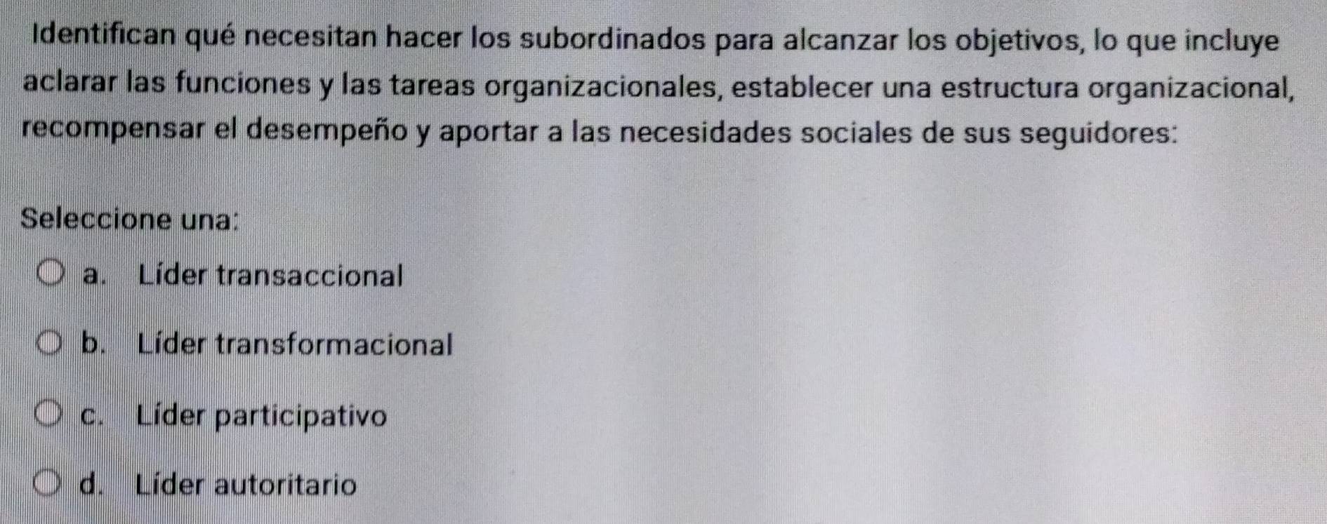 Identifican qué necesitan hacer los subordinados para alcanzar los objetivos, lo que incluye
aclarar las funciones y las tareas organizacionales, establecer una estructura organizacional,
recompensar el desempeño y aportar a las necesidades sociales de sus seguidores:
Seleccione una:
a. Líder transaccional
b. Líder transformacional
c. Líder participativo
d. Líder autoritario