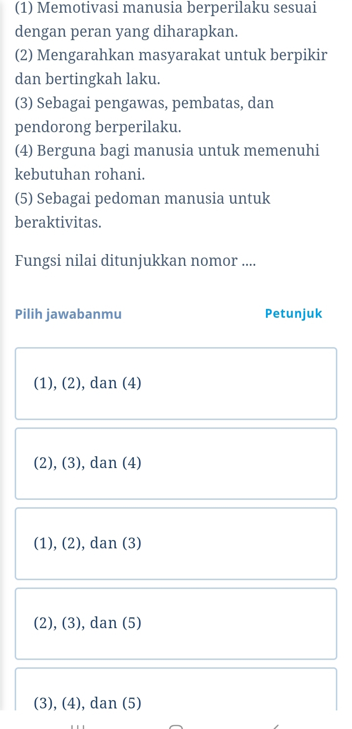 (1) Memotivasi manusia berperilaku sesuai
dengan peran yang diharapkan.
(2) Mengarahkan masyarakat untuk berpikir
dan bertingkah laku.
(3) Sebagai pengawas, pembatas, dan
pendorong berperilaku.
(4) Berguna bagi manusia untuk memenuhi
kebutuhan rohani.
(5) Sebagai pedoman manusia untuk
beraktivitas.
Fungsi nilai ditunjukkan nomor ....
Pilih jawabanmu Petunjuk
(1), (2), dan (4)
(2), (3), dan (4)
(1), (2), dan (3)
(2), (3), dan (5)
(3), (4), dan (5)