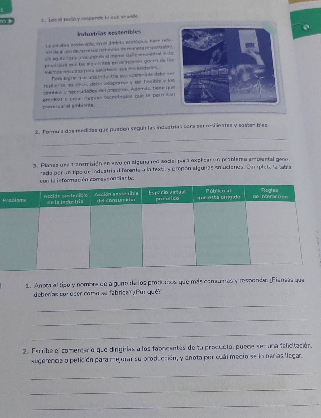 Lee el texto y responde lo que se pide. 
Industrias sostenibles 
La palabra sostenible, en el ámbito ecológico, hace refe- 
rencia al uso de recursos naturales de manera responsable, 
sin agotarlos y procurando el menor daño ambiental. Esto 
propiciará que las siguientes generaciones gocen de los 
mismos recursos para satisfacer sus necesidades. 
Para lograr que una industria sea sostenible debe ser 
resiliente, es decir, debe adaptarse y ser flexible a los 
cambios y necesidades del presente. Además, tiene que 
emplear y crear nuevas tecnologías que le permitan 
preservar el ambiente. 
2. Formula dos medidas que pueden seguir las industrias para ser resilientes y sostenibles. 
_ 
_ 
3. Planea una transmisión en vivo en alguna red social para explicar un problema ambiental gene- 
rado por un tipo de industria diferente a la textil y propón algunas soluciones. Completa la tabla 
rmación correspondiente. 
P 
1. Anota el tipo y nombre de alguno de los productos que más consumas y responde: ¿Piensas que 
deberías conocer cómo se fabrica? ¿Por qué? 
_ 
_ 
_ 
2. Escribe el comentario que dirigirías a los fabricantes de tu producto, puede ser una felicitación, 
sugerencia o petición para mejorar su producción, y anota por cuál medio se lo harías llegar. 
_ 
_ 
_