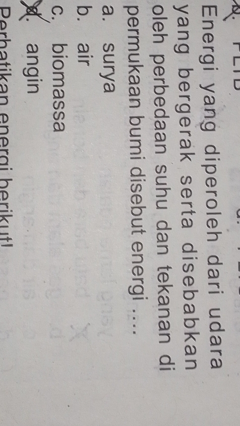 Energi yang diperoleh dari udara
yang bergerak serta disebabkan
oleh perbedaan suhu dan tekanan di
permukaan bumi disebut energi ....
a. surya
b. air
c. biomassa
d angin
Perbatikan energi berikut!