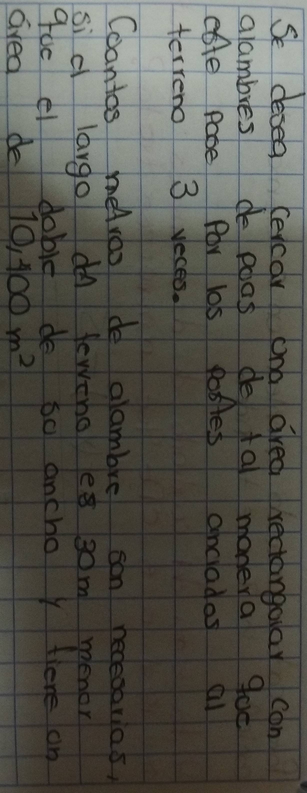 Se desea cecar ond area rectangolar con 
alambres de poas de ta monera goc 
ette pabe for los Posles anciados al 
terreno 3 veces. 
Coantos heAroo de glambre son neceoorias, 
si d largo on feweno es som menor 
goe el I dobit do 6o ancho y tiere on 
Gvea de 10,400m^2