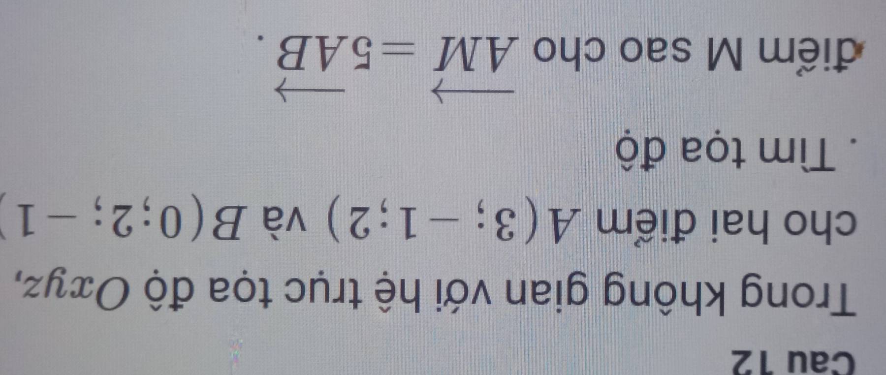 Cau 12 
Trong không gian với hệ trục tọa độ Oτyz, 
cho hai điểm A(3;-1;2) và B(0;2;-1). Tìm tọa độ 
điểm M sao cho
vector AM=5vector AB.