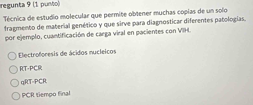 regunta 9 (1 punto)
Técnica de estudio molecular que permite obtener muchas copias de un solo
fragmento de material genético y que sirve para diagnosticar diferentes patologías,
por ejemplo, cuantificación de carga viral en pacientes con VIH.
Electroforesis de ácidos nucleicos
RT-PCR
qRT-PCR
PCR tiempo final