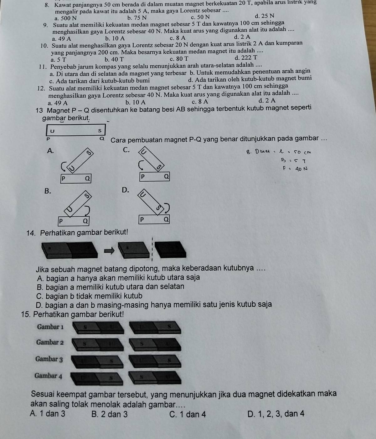 Kawat panjangnya 50 cm berada di dalam muatan magnet berkekuatan 20 T, apabila arus listrik yang
mengalir pada kawat itu adalah 5 A, maka gaya Lorentz sebesar ....
a. 500 N b. 75 N c. 50 N d. 25 N
9. Suatu alat memiliki kekuatan medan magnet sebesar 5 T dan kawatnya 100 cm sehingga
menghasilkan gaya Lorentz sebesar 40 N. Maka kuat arus yang digunakan alat itu adalah ....
a. 49 A b. 10 A c. 8 A d. 2 A
10. Suatu alat menghasilkan gaya Lorentz sebesar 20 N dengan kuat arus listrik 2 A dan kumparan
yang panjangnya 200 cm. Maka besarnya kekuatan medan magnet itu adalah ....
d.
a. 5 T b. 40 T c. 80 T 222T
11. Penyebab jarum kompas yang selalu menunjukkan arah utara-selatan adalah ....
a. Di utara dan di selatan ada magnet yang terbesar b. Untuk memudahkan penentuan arah angin
c. Ada tarikan dari kutub-kutub bumi d. Ada tarikan oleh kutub-kutub magnet bumi
12. Suatu alat memiliki kekuatan medan magnet sebesar 5 T dan kawatnya 100 cm sehingga
menghasilkan gaya Lorentz sebesar 40 N. Maka kuat arus yang digunakan alat itu adalah ....
a. 49 A b. 10 A c. 8 A d. 2 A
13 Magnet P-( Q disentuhkan ke batang besi AB sehingga terbentuk kutub magnet seperti
gambar berikut.
U
s
P
Q Cara pembuatan magnet P-Q yang benar ditunjukkan pada gambar ...
A.
C.
B. x=50cm
=5T
P Q
P Q
B.
D.
5
S
I
P Q
P Q
14. Perhatikan gambar berikut!
Jika sebuah magnet batang dipotong, maka keberadaan kutubnya ....
A. bagian a hanya akan memiliki kutub utara saja
B. bagian a memiliki kutub utara dan selatan
C. bagian b tidak memiliki kutub
D. bagian a dan b masing-masing hanya memiliki satu jenis kutub saja
15. Perhatikan gambar berikut!
Sesuai keempat gambar tersebut, yang menunjukkan jika dua magnet didekatkan maka
akan saling tolak menolak adalah gambar....
A. 1 dan 3 B. 2 dan 3 C. 1 dan 4 D. 1, 2, 3, dan 4